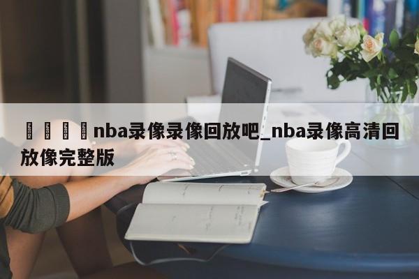 🍊nba录像录像回放吧_nba录像高清回放像完整版