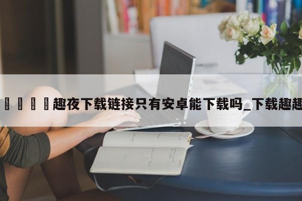 🍊趣夜下载链接只有安卓能下载吗_下载趣趣