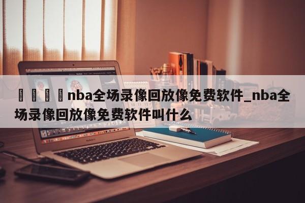 🍊nba全场录像回放像免费软件_nba全场录像回放像免费软件叫什么