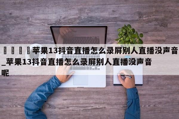 🍊苹果13抖音直播怎么录屏别人直播没声音_苹果13抖音直播怎么录屏别人直播没声音呢