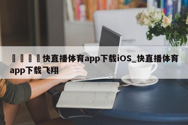 🍊快直播体育app下载iOS_快直播体育app下载飞翔