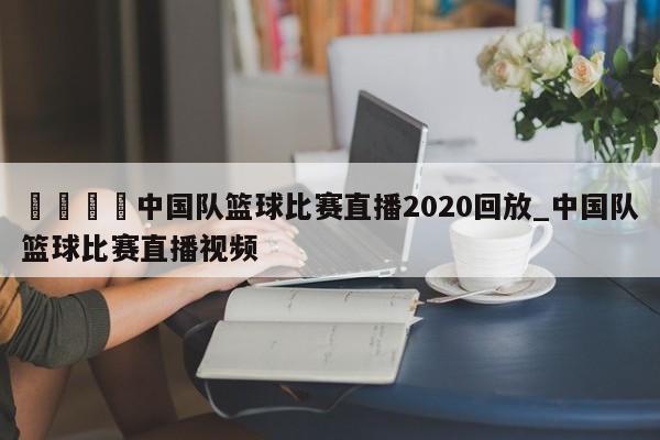 🍊中国队篮球比赛直播2020回放_中国队篮球比赛直播视频