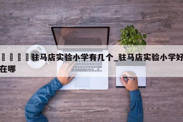 🍊驻马店实验小学有几个_驻马店实验小学好在哪
