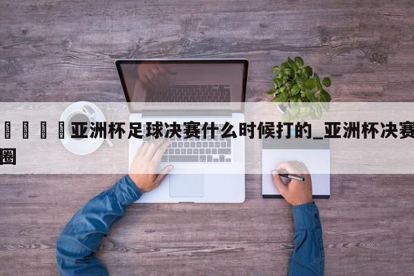 🍊亚洲杯足球决赛什么时候打的_亚洲杯决赛圈