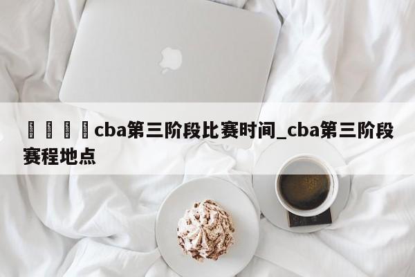 🍊cba第三阶段比赛时间_cba第三阶段赛程地点