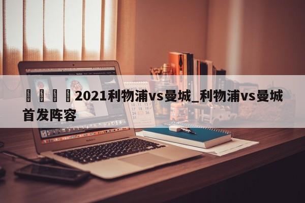 🍊2021利物浦vs曼城_利物浦vs曼城首发阵容
