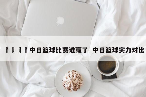 🍊中日篮球比赛谁赢了_中日篮球实力对比