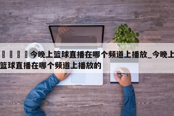 🍊今晚上篮球直播在哪个频道上播放_今晚上篮球直播在哪个频道上播放的