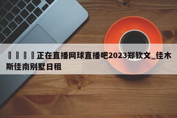🍊正在直播网球直播吧2023郑钦文_佳木斯佳南别墅日租