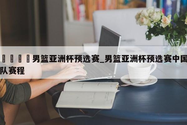 🍊男篮亚洲杯预选赛_男篮亚洲杯预选赛中国队赛程