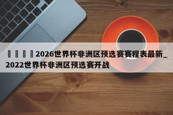 🍊2026世界杯非洲区预选赛赛程表最新_2022世界杯非洲区预选赛开战