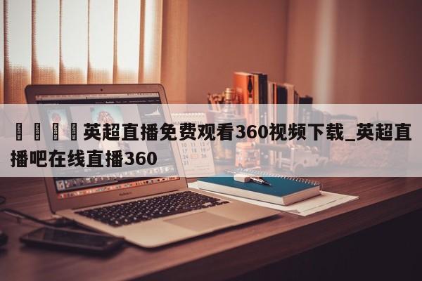🍊英超直播免费观看360视频下载_英超直播吧在线直播360