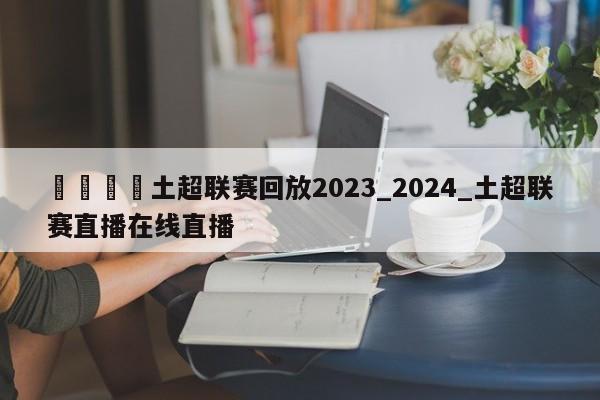 🍊土超联赛回放2023_2024_土超联赛直播在线直播