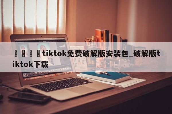 🍊tiktok免费破解版安装包_破解版tiktok下载