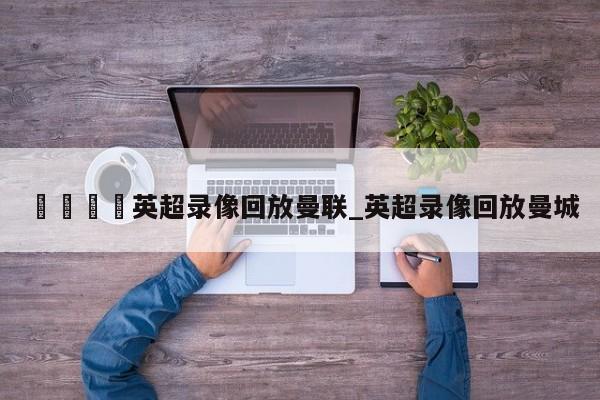 🍊英超录像回放曼联_英超录像回放曼城