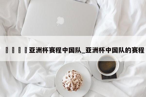 🍊亚洲杯赛程中国队_亚洲杯中国队的赛程