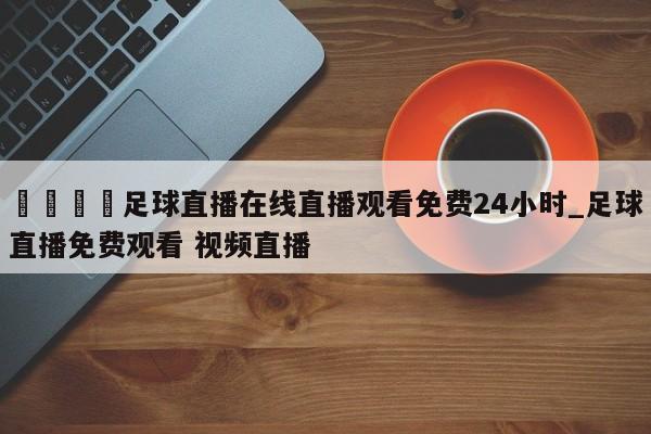 🍊足球直播在线直播观看免费24小时_足球直播免费观看 视频直播