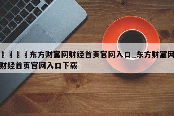 🍊东方财富网财经首页官网入口_东方财富网财经首页官网入口下载