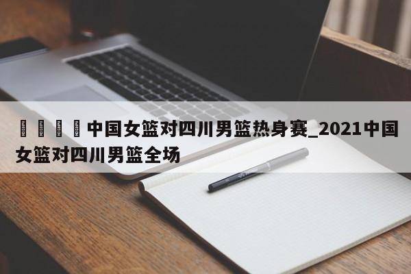 🍊中国女篮对四川男篮热身赛_2021中国女篮对四川男篮全场