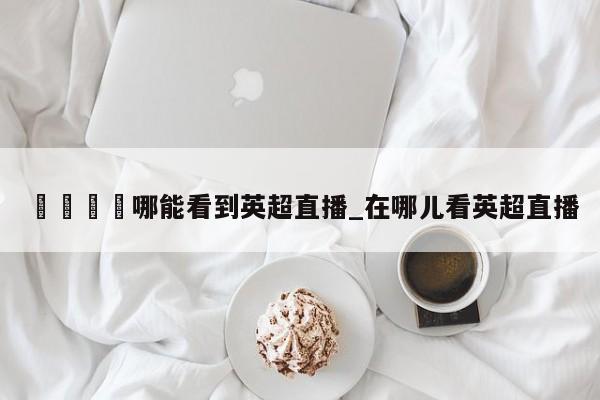 🍊哪能看到英超直播_在哪儿看英超直播