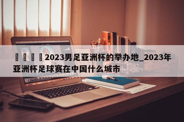 🍊2023男足亚洲杯的举办地_2023年亚洲杯足球赛在中国什么城市