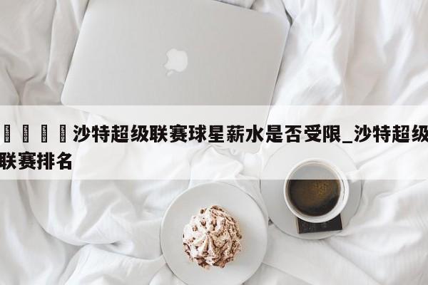 🍊沙特超级联赛球星薪水是否受限_沙特超级联赛排名