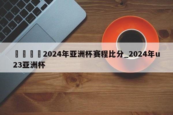 🍊2024年亚洲杯赛程比分_2024年u23亚洲杯