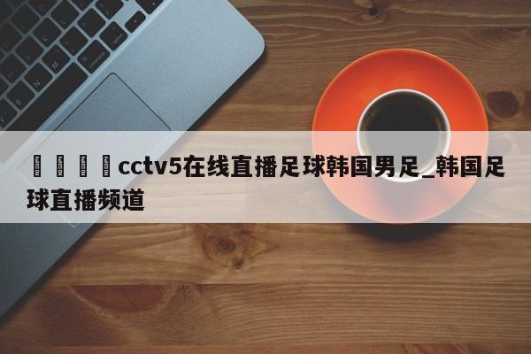 🍊cctv5在线直播足球韩国男足_韩国足球直播频道