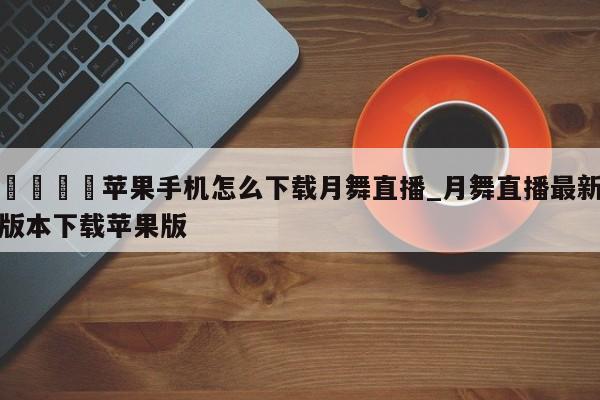 🍊苹果手机怎么下载月舞直播_月舞直播最新版本下载苹果版