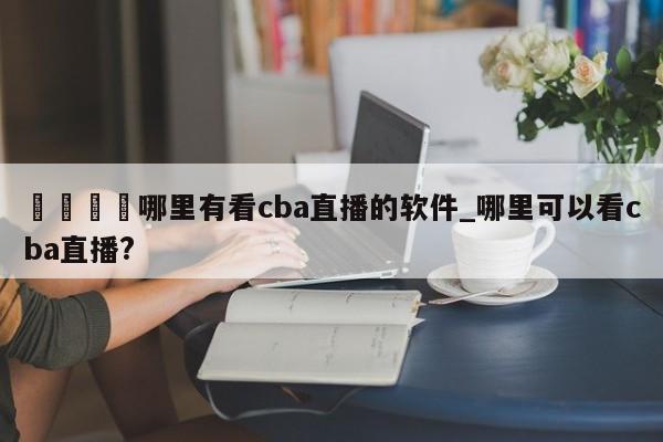 🍊哪里有看cba直播的软件_哪里可以看cba直播?