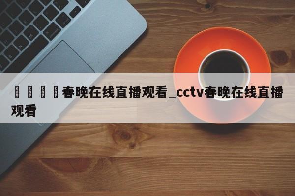 🍊春晚在线直播观看_cctv春晚在线直播观看