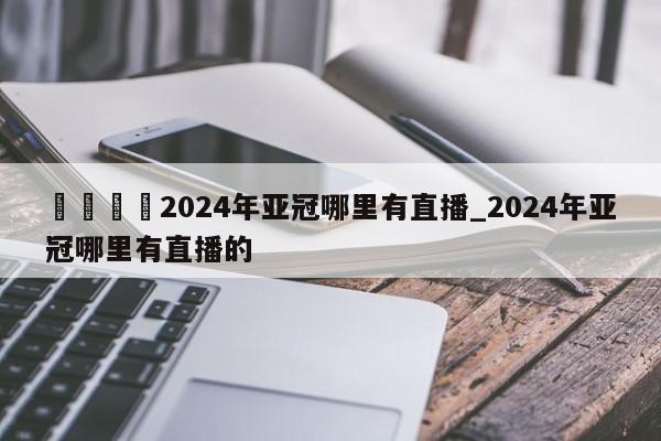 🍊2024年亚冠哪里有直播_2024年亚冠哪里有直播的