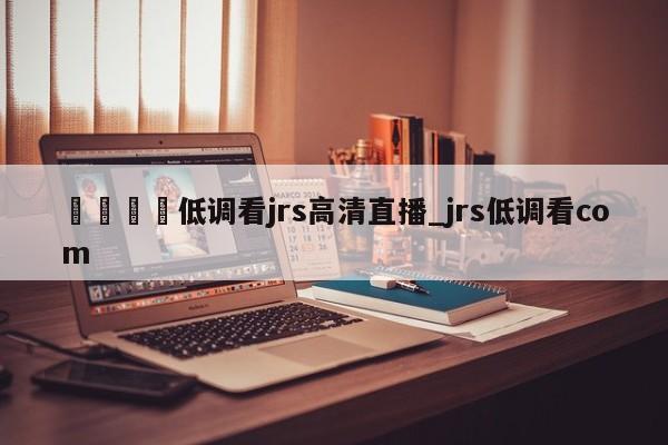 🍊低调看jrs高清直播_jrs低调看com