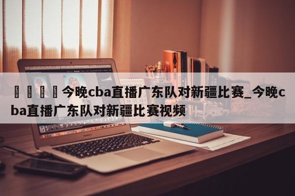🍊今晚cba直播广东队对新疆比赛_今晚cba直播广东队对新疆比赛视频