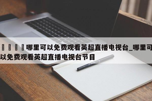 🍊哪里可以免费观看英超直播电视台_哪里可以免费观看英超直播电视台节目