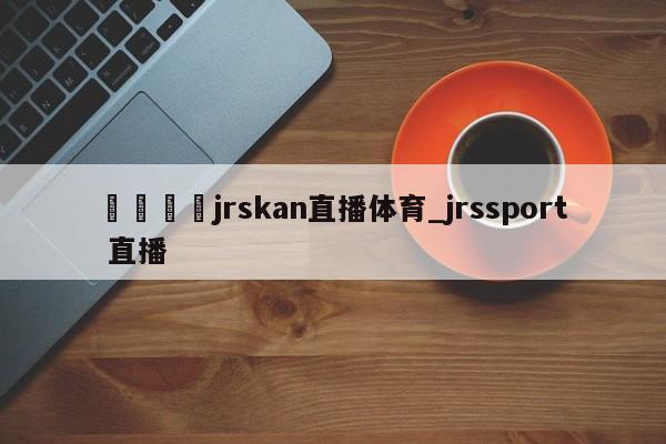 🍊jrskan直播体育_jrssport 直播
