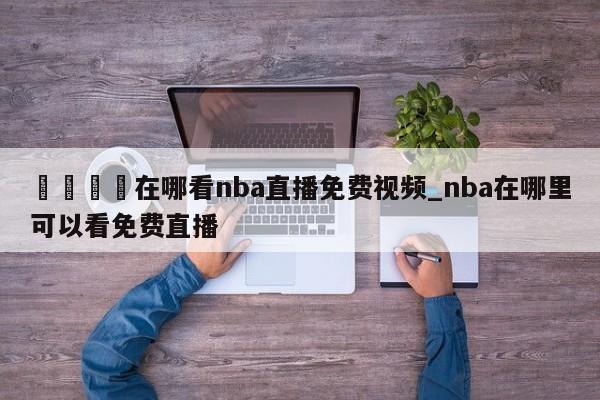 🍊在哪看nba直播免费视频_nba在哪里可以看免费直播