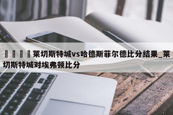 🍊莱切斯特城vs哈德斯菲尔德比分结果_莱切斯特城对埃弗顿比分