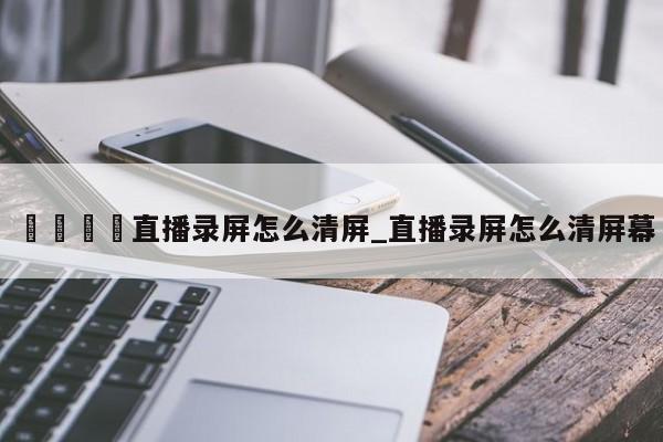 🍊直播录屏怎么清屏_直播录屏怎么清屏幕
