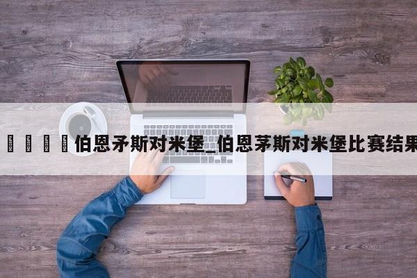 🍊伯恩矛斯对米堡_伯恩茅斯对米堡比赛结果