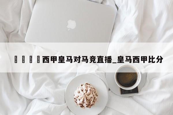 🍊西甲皇马对马竞直播_皇马西甲比分