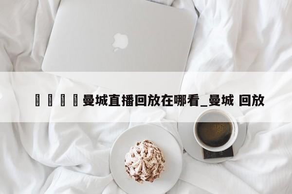 🍊曼城直播回放在哪看_曼城 回放