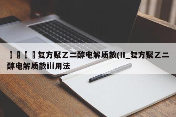 🍊复方聚乙二醇电解质散(II_复方聚乙二醇电解质散iii用法