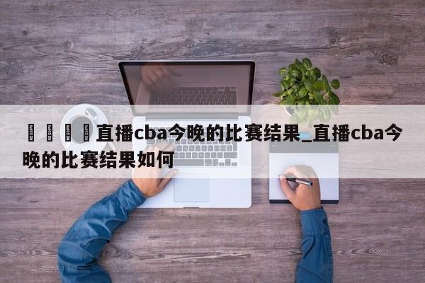 🍊直播cba今晚的比赛结果_直播cba今晚的比赛结果如何