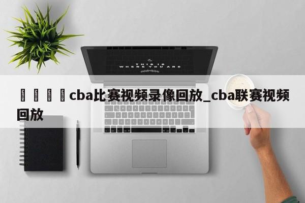 🍊cba比赛视频录像回放_cba联赛视频回放