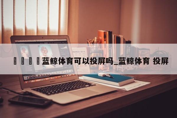 🍊蓝鲸体育可以投屏吗_蓝鲸体育 投屏
