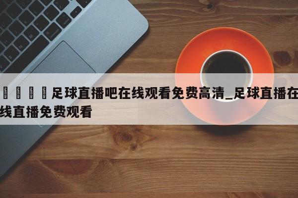 🍊足球直播吧在线观看免费高清_足球直播在线直播免费观看