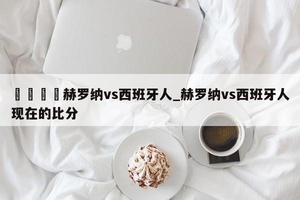 🍊赫罗纳vs西班牙人_赫罗纳vs西班牙人现在的比分