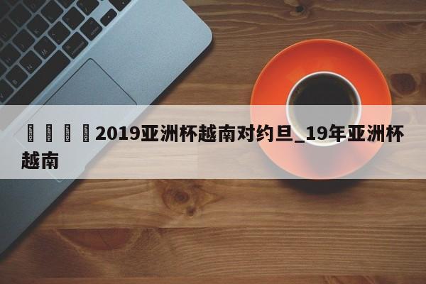 🍊2019亚洲杯越南对约旦_19年亚洲杯越南