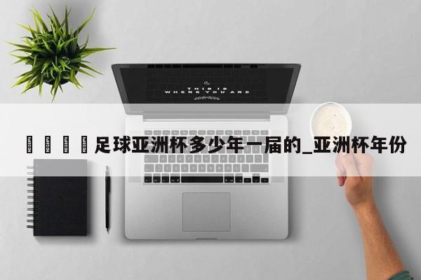 🍊足球亚洲杯多少年一届的_亚洲杯年份